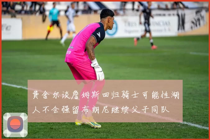 费舍尔谈詹姆斯回归骑士可能性湖人不会强留布朗尼继续父子同队