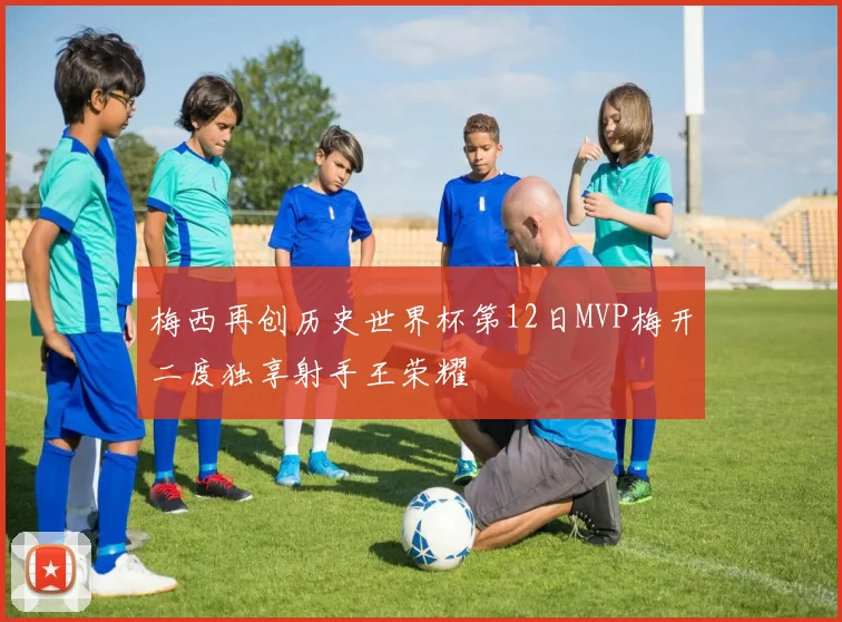 梅西再创历史世界杯第12日MVP梅开二度独享射手王荣耀