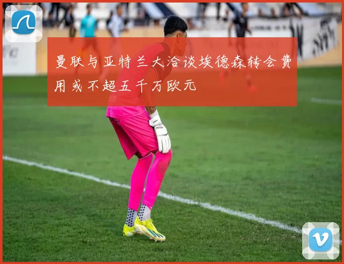 曼联与亚特兰大洽谈埃德森转会费用或不超五千万欧元