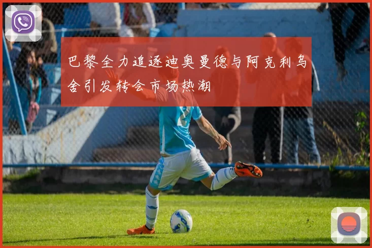 巴黎全力追逐迪奥曼德与阿克利乌舍引发转会市场热潮