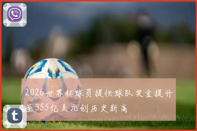 2026世界杯球员提供球队奖金提升至355亿美元创历史新高