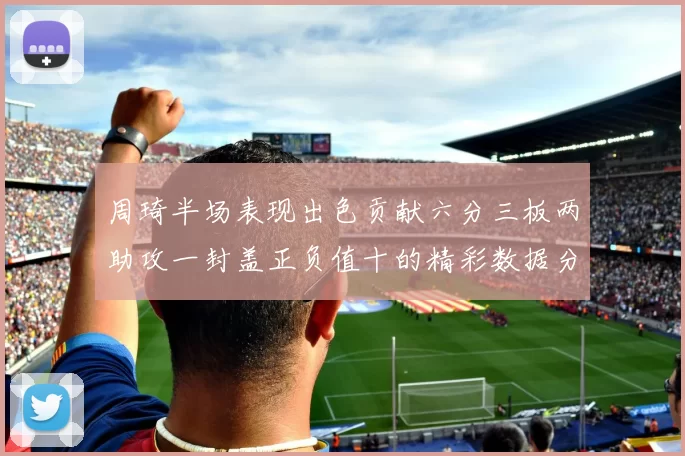 周琦半场表现出色贡献六分三板两助攻一封盖正负值十的精彩数据分析