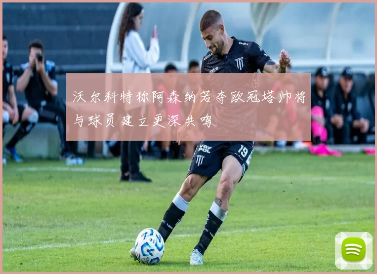 沃尔科特称阿森纳若夺欧冠塔帅将与球员建立更深共鸣