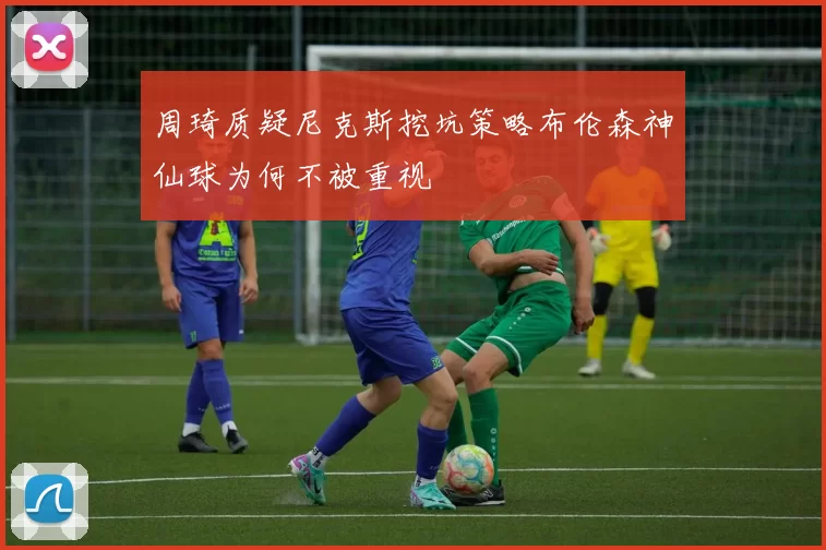 周琦质疑尼克斯挖坑策略布伦森神仙球为何不被重视