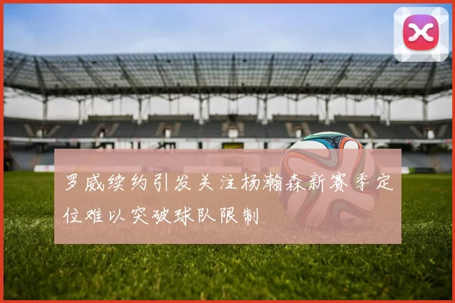罗威续约引发关注杨瀚森新赛季定位难以突破球队限制