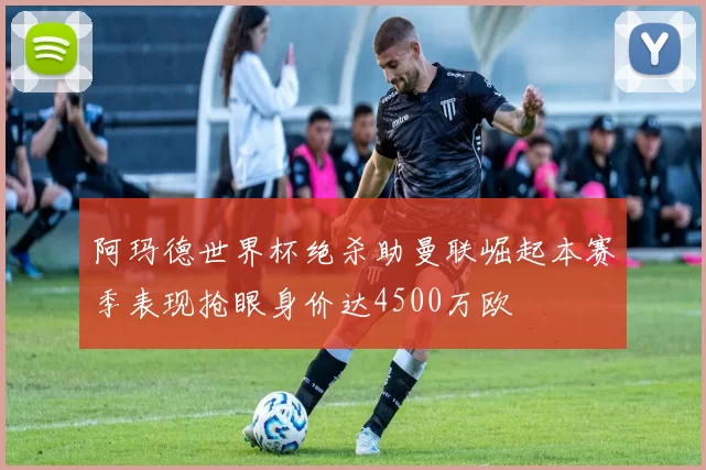 阿玛德世界杯绝杀助曼联崛起本赛季表现抢眼身价达4500万欧