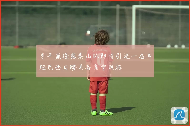 李平康透露泰山队即将引进一名年轻巴西后腰具备乌索风格