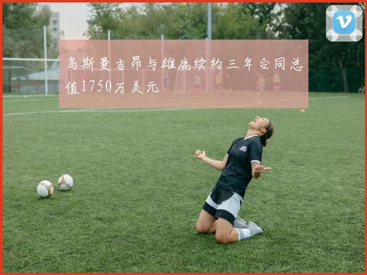 乌斯曼吉昂与雄鹿续约三年合同总值1750万美元