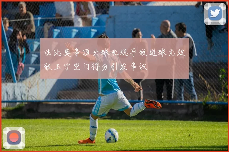法比奥争顶头球犯规导致进球无效张玉宁空门得分引发争议